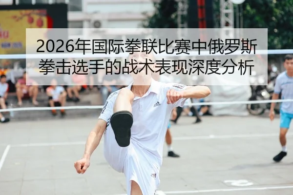 2026年国际拳联比赛中俄罗斯拳击选手的战术表现深度分析
