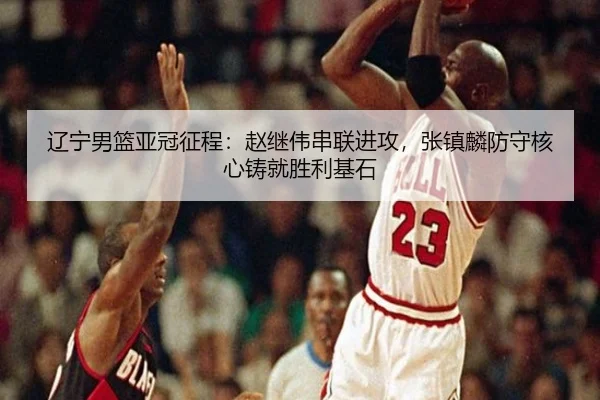 辽宁男篮亚冠征程：赵继伟串联进攻，张镇麟防守核心铸就胜利基石